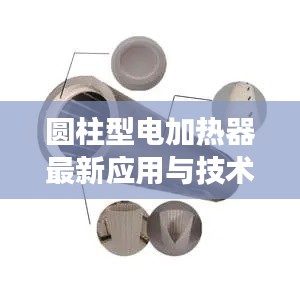 圆柱型电加热器最新应用与技术深度解析，视频展示揭秘其优势与潜力