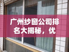 广州纱窗公司排名大揭秘，优质企业榜单不容错过！