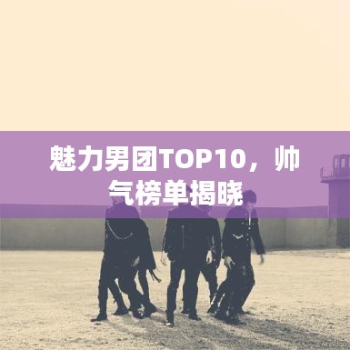 魅力男团TOP10，帅气榜单揭晓