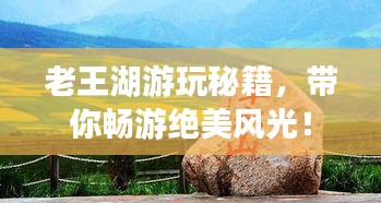 老王湖游玩秘籍，带你畅游绝美风光！