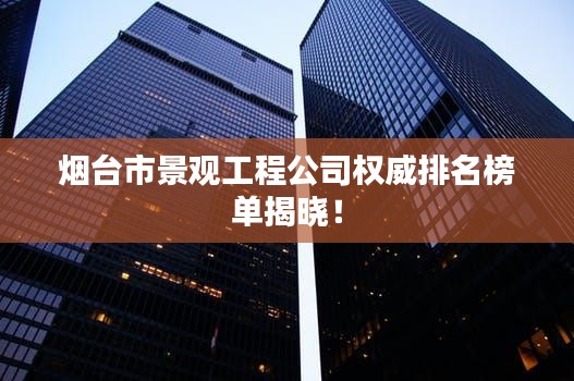 烟台市景观工程公司权威排名榜单揭晓！