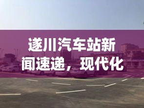 遂川汽车站新闻速递，现代化交通枢纽的崭新面貌与未来展望