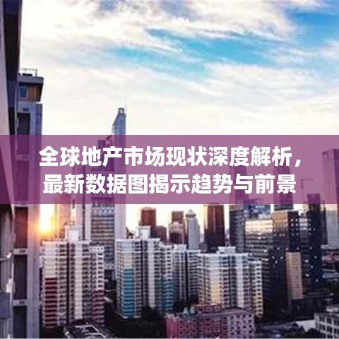 全球地产市场现状深度解析，最新数据图揭示趋势与前景