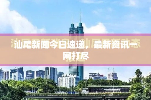 汕尾新闻今日速递，最新资讯一网打尽