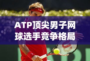 ATP顶尖男子网球选手竞争格局揭秘，世界排名背后的较量与竞争风采展示