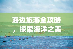 海边旅游全攻略，探索海洋之美的极致体验