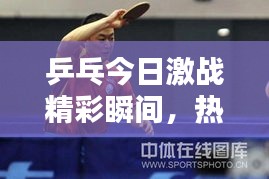 乒乓今日激战精彩瞬间，热血战报视频不容错过！