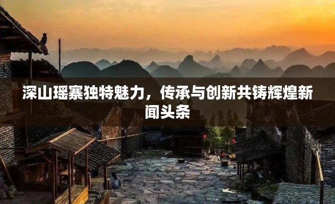 深山瑶寨独特魅力，传承与创新共铸辉煌新闻头条