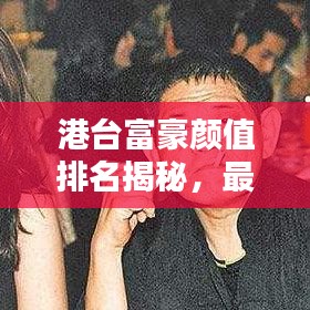 港台富豪颜值排名揭秘，最丑富豪前十榜单出炉！
