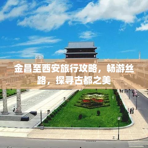 金昌至西安旅行攻略，畅游丝路，探寻古都之美