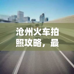 沧州火车拍照攻略，最新指南带你轻松掌握拍摄技巧！