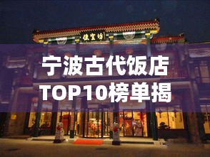 宁波古代饭店TOP10榜单揭晓！古老风味，品质之选